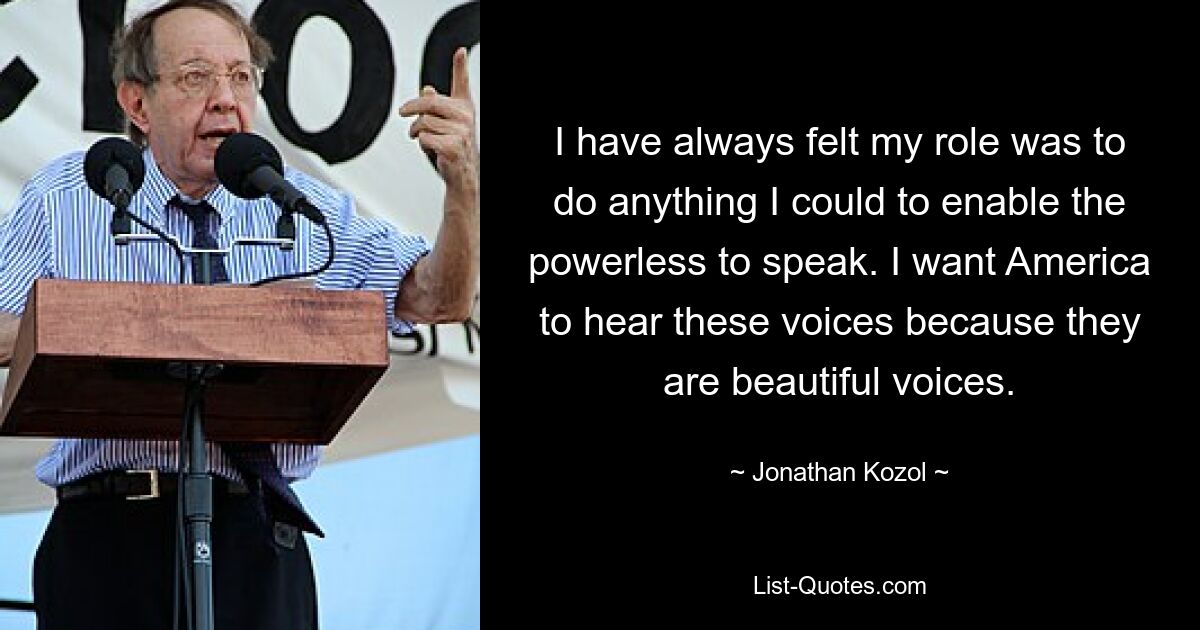 I have always felt my role was to do anything I could to enable the powerless to speak. I want America to hear these voices because they are beautiful voices. — © Jonathan Kozol