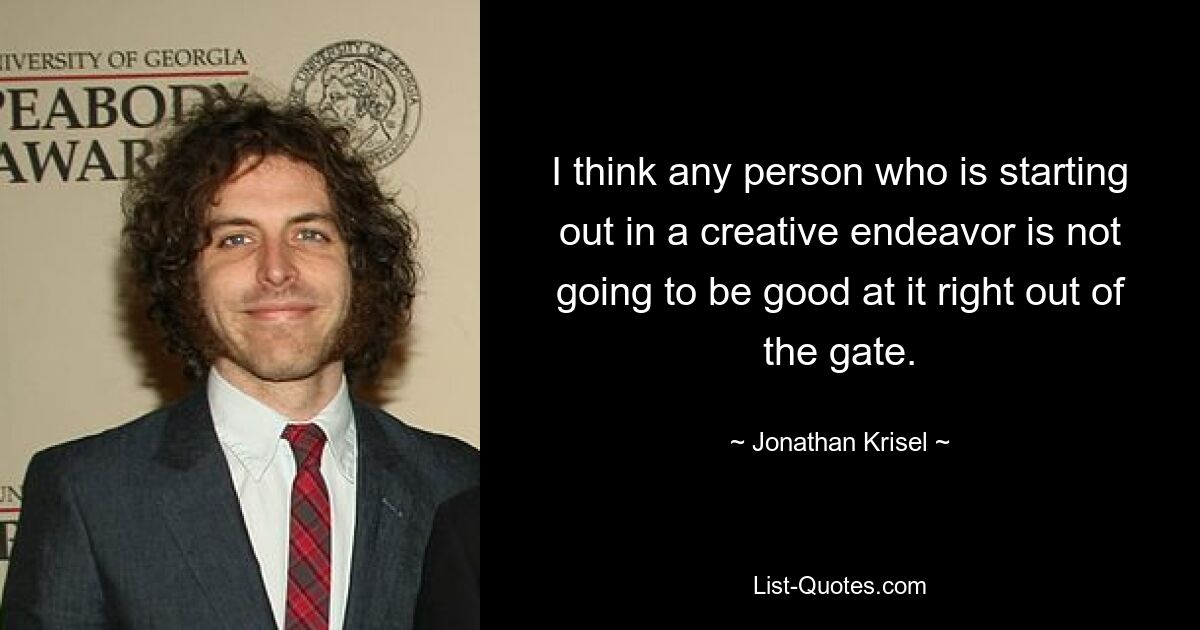 I think any person who is starting out in a creative endeavor is not going to be good at it right out of the gate. — © Jonathan Krisel