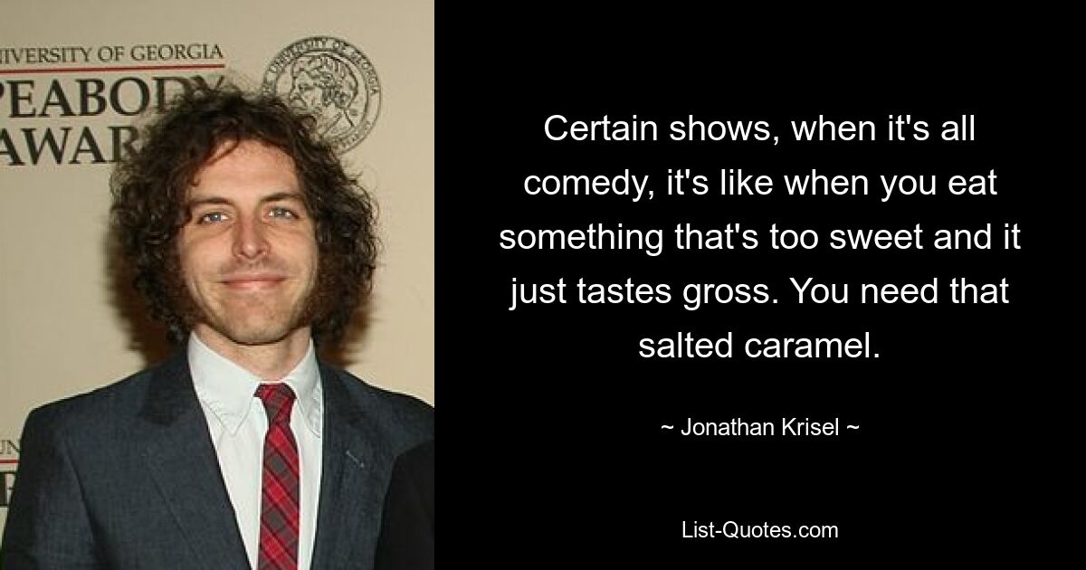 Certain shows, when it's all comedy, it's like when you eat something that's too sweet and it just tastes gross. You need that salted caramel. — © Jonathan Krisel