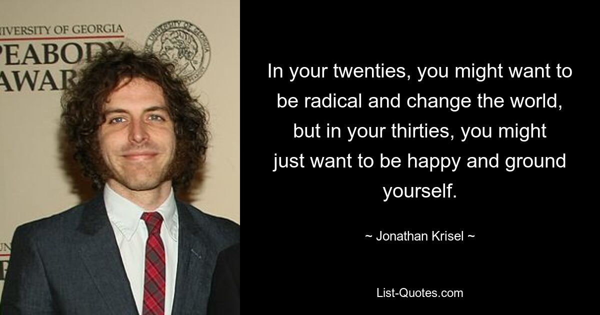 In your twenties, you might want to be radical and change the world, but in your thirties, you might just want to be happy and ground yourself. — © Jonathan Krisel