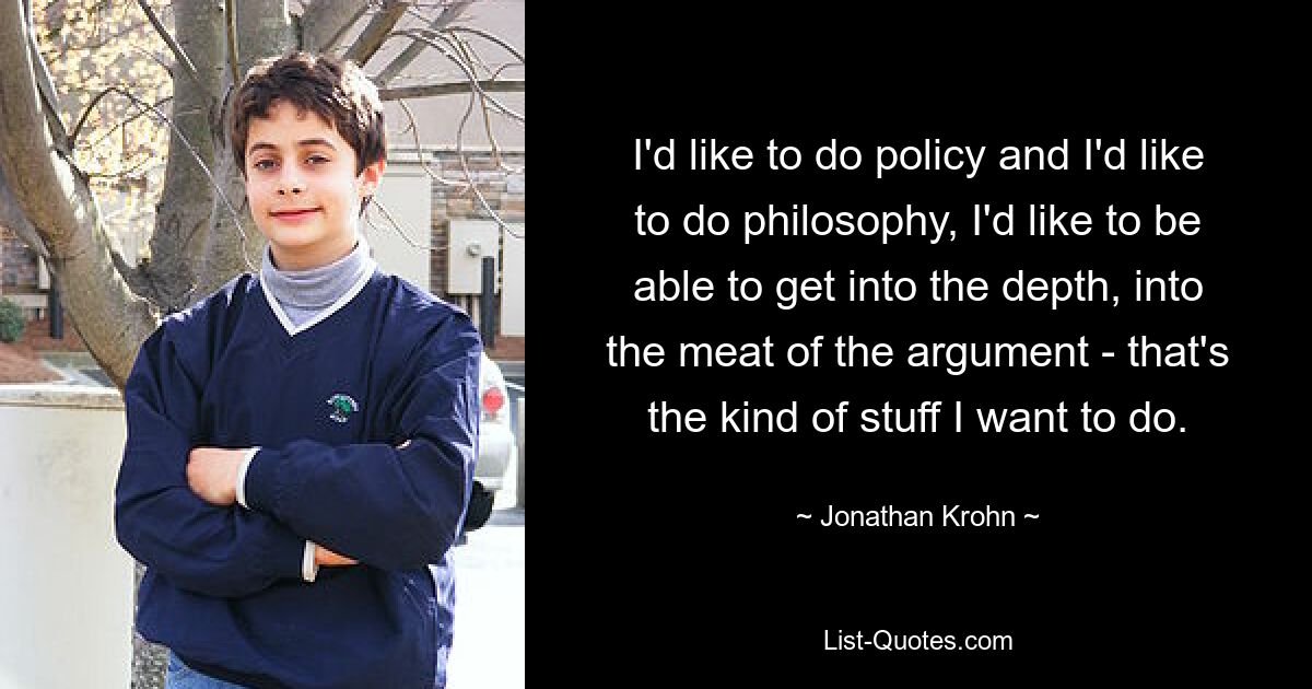 I'd like to do policy and I'd like to do philosophy, I'd like to be able to get into the depth, into the meat of the argument - that's the kind of stuff I want to do. — © Jonathan Krohn