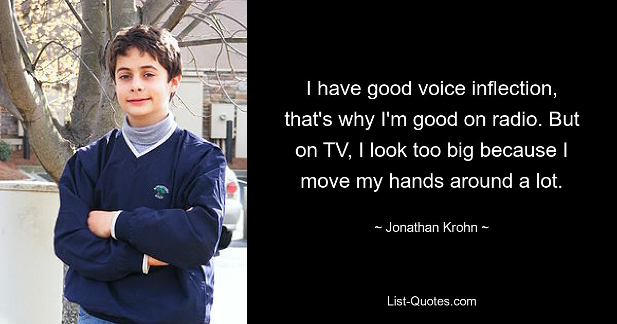 I have good voice inflection, that's why I'm good on radio. But on TV, I look too big because I move my hands around a lot. — © Jonathan Krohn