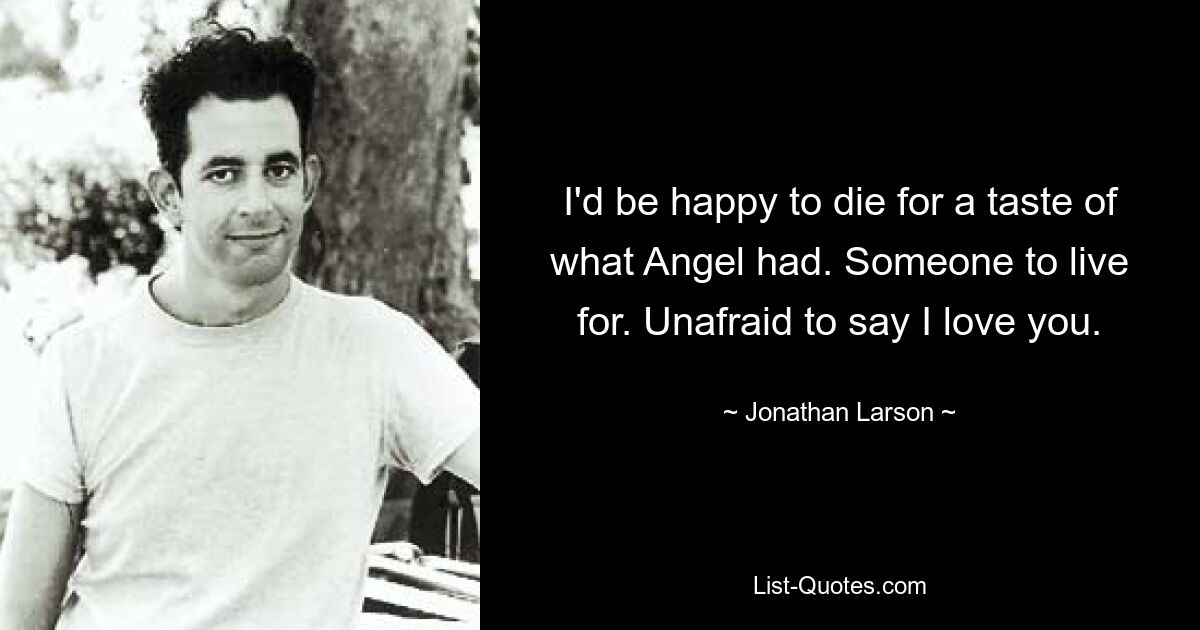 I'd be happy to die for a taste of what Angel had. Someone to live for. Unafraid to say I love you. — © Jonathan Larson