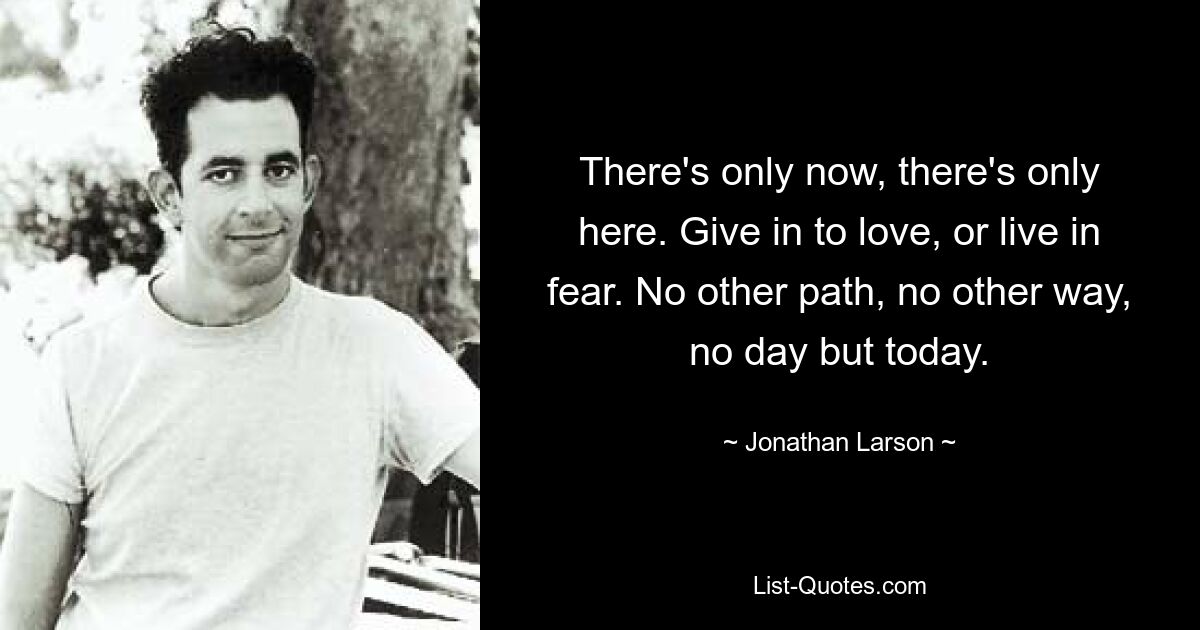 There's only now, there's only here. Give in to love, or live in fear. No other path, no other way, no day but today. — © Jonathan Larson