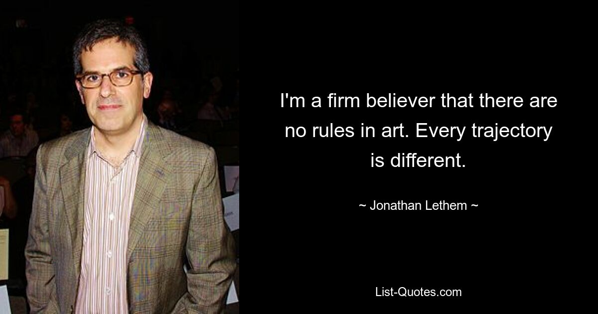 I'm a firm believer that there are no rules in art. Every trajectory is different. — © Jonathan Lethem