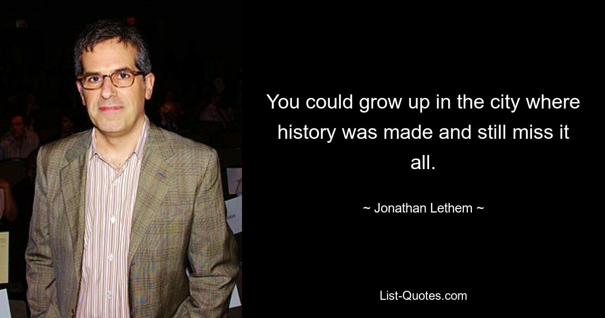 You could grow up in the city where history was made and still miss it all. — © Jonathan Lethem