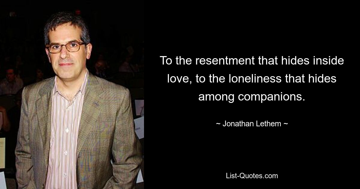 To the resentment that hides inside love, to the loneliness that hides among companions. — © Jonathan Lethem