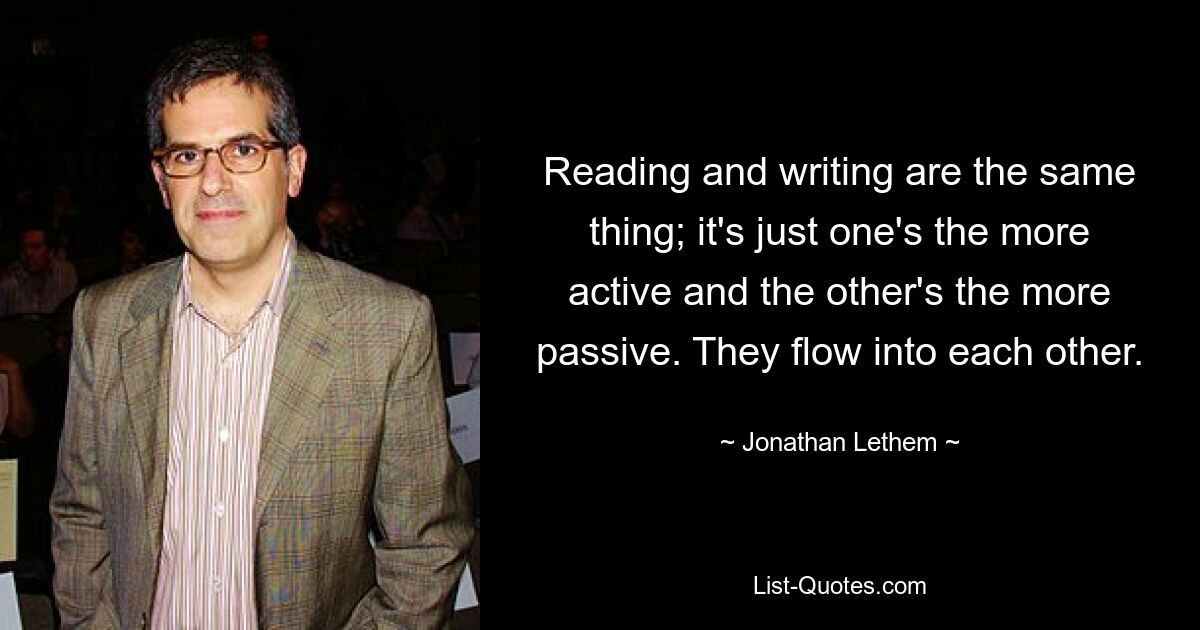 Reading and writing are the same thing; it's just one's the more active and the other's the more passive. They flow into each other. — © Jonathan Lethem