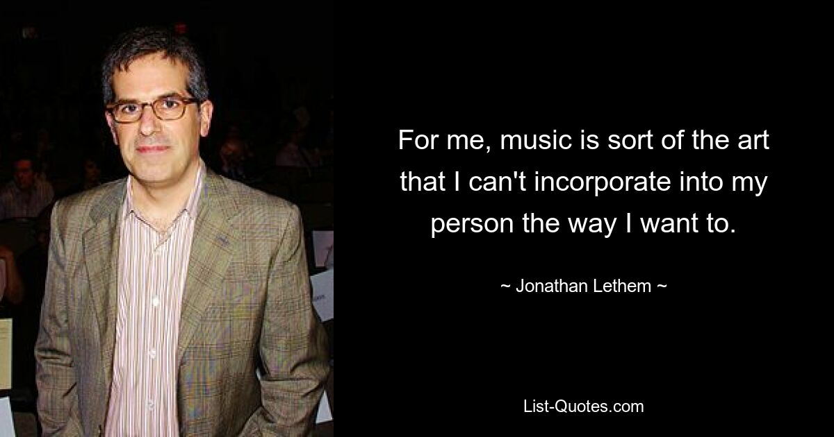 For me, music is sort of the art that I can't incorporate into my person the way I want to. — © Jonathan Lethem