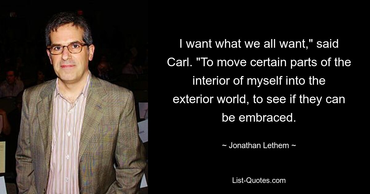 I want what we all want," said Carl. "To move certain parts of the interior of myself into the exterior world, to see if they can be embraced. — © Jonathan Lethem