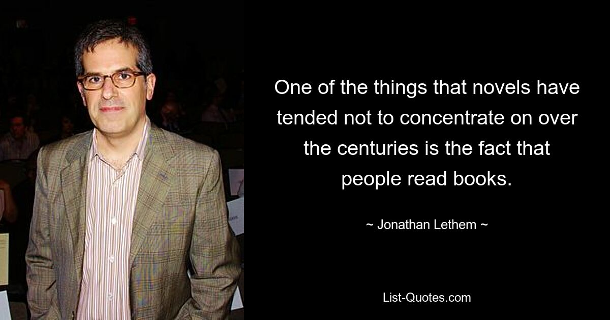 One of the things that novels have tended not to concentrate on over the centuries is the fact that people read books. — © Jonathan Lethem