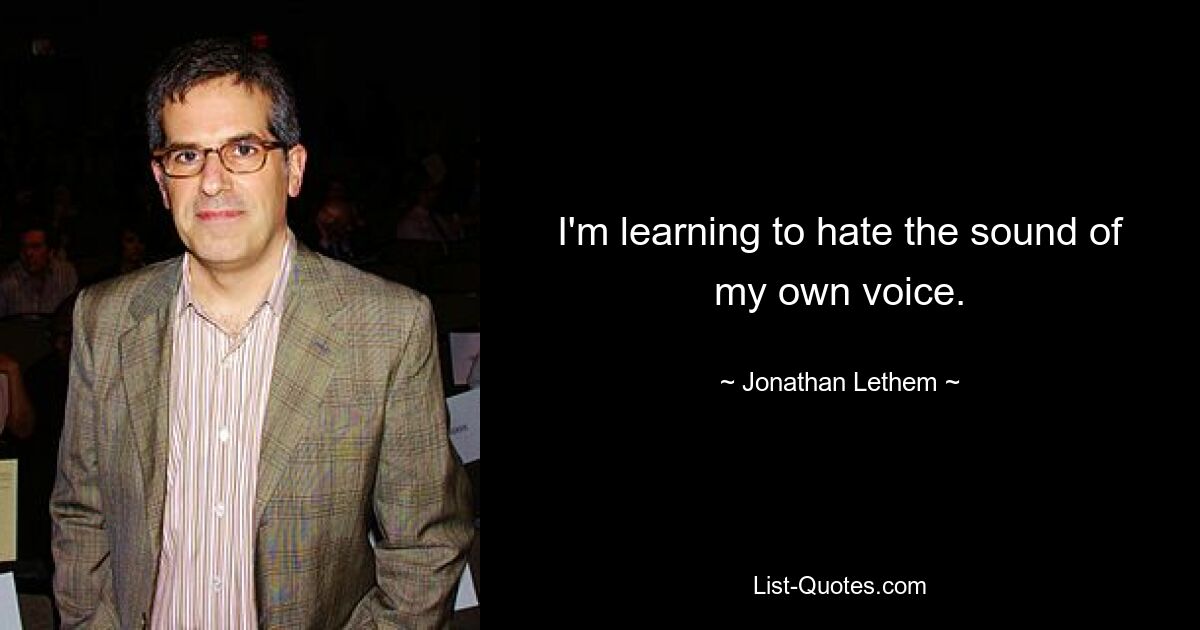 I'm learning to hate the sound of my own voice. — © Jonathan Lethem