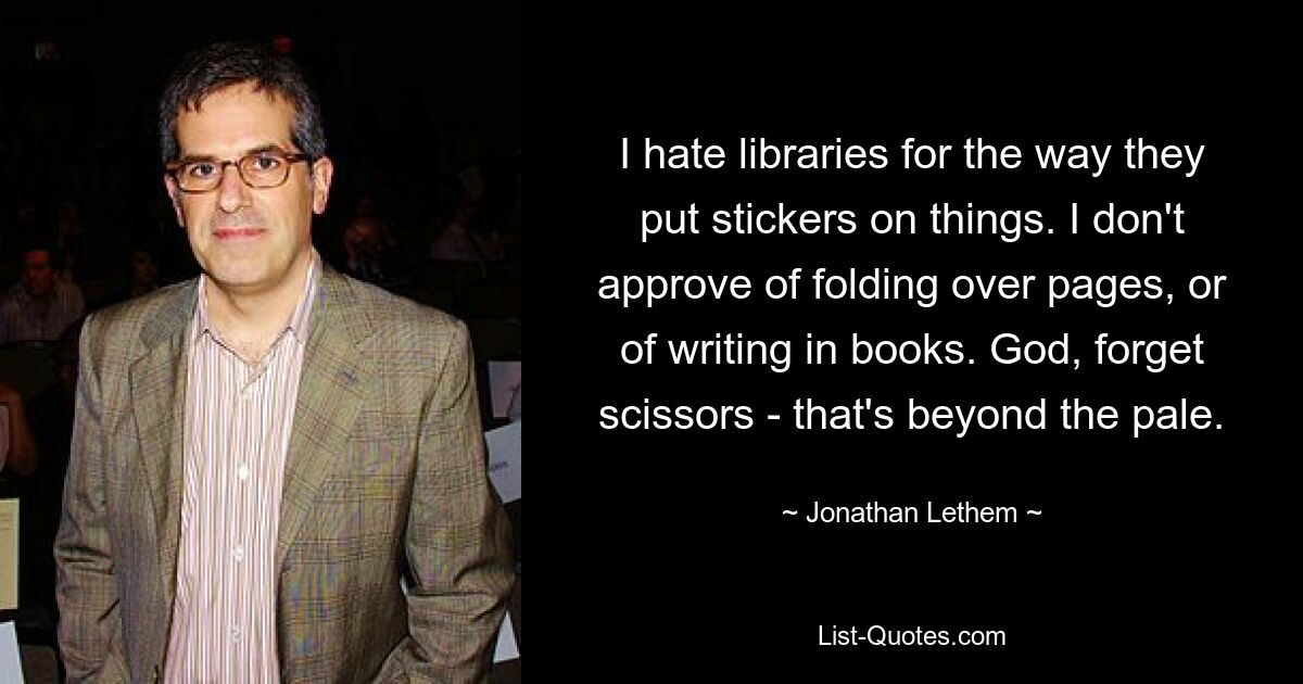 I hate libraries for the way they put stickers on things. I don't approve of folding over pages, or of writing in books. God, forget scissors - that's beyond the pale. — © Jonathan Lethem