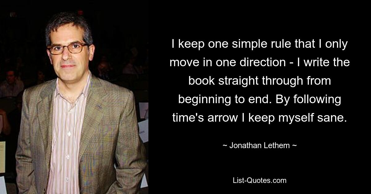 I keep one simple rule that I only move in one direction - I write the book straight through from beginning to end. By following time's arrow I keep myself sane. — © Jonathan Lethem