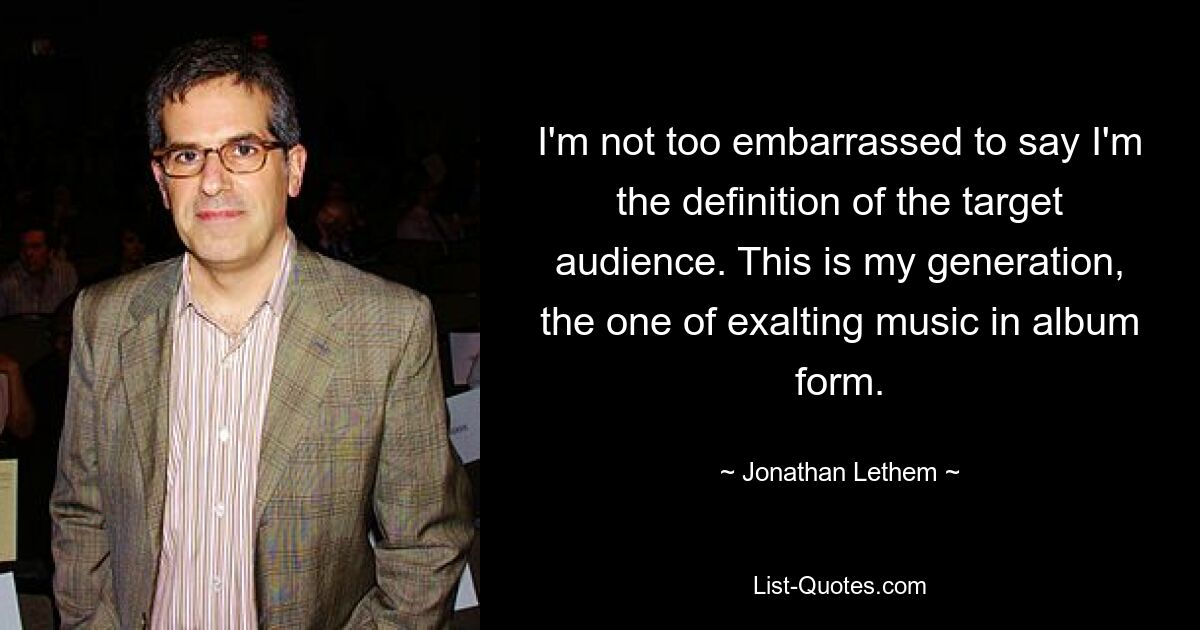 I'm not too embarrassed to say I'm the definition of the target audience. This is my generation, the one of exalting music in album form. — © Jonathan Lethem