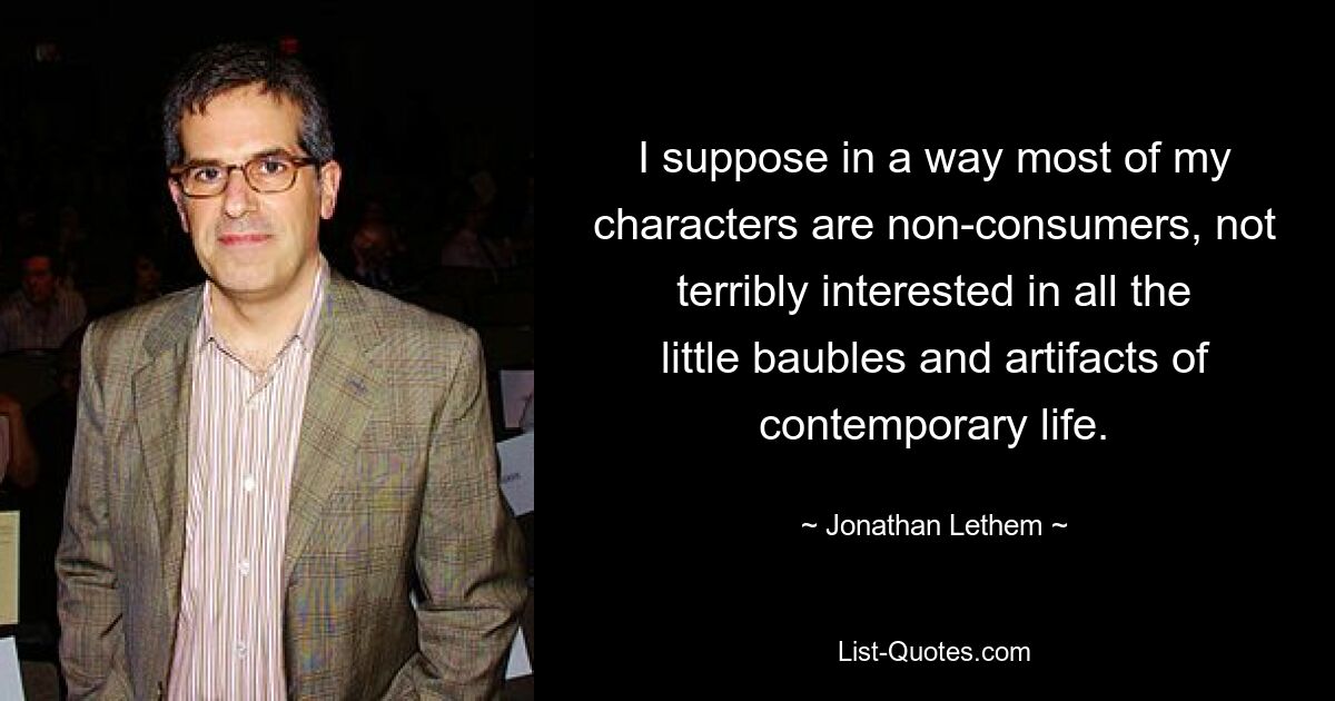 I suppose in a way most of my characters are non-consumers, not terribly interested in all the little baubles and artifacts of contemporary life. — © Jonathan Lethem