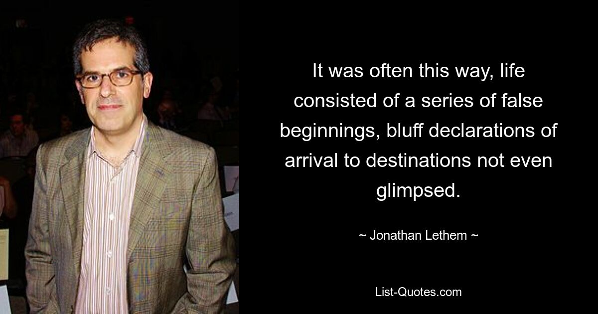 It was often this way, life consisted of a series of false beginnings, bluff declarations of arrival to destinations not even glimpsed. — © Jonathan Lethem