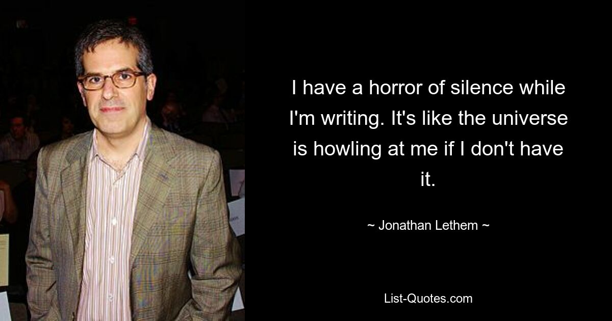 I have a horror of silence while I'm writing. It's like the universe is howling at me if I don't have it. — © Jonathan Lethem