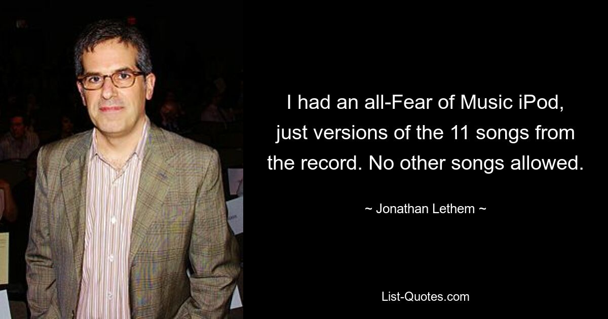 I had an all-Fear of Music iPod, just versions of the 11 songs from the record. No other songs allowed. — © Jonathan Lethem