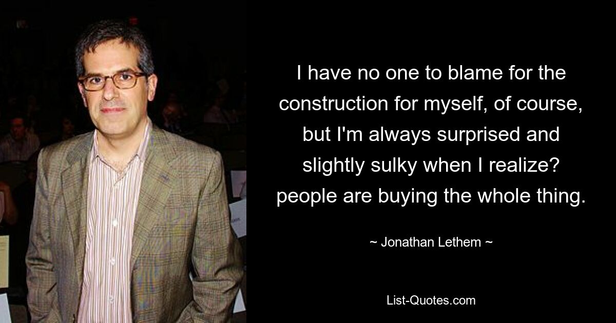 I have no one to blame for the construction for myself, of course, but I'm always surprised and slightly sulky when I realize? people are buying the whole thing. — © Jonathan Lethem