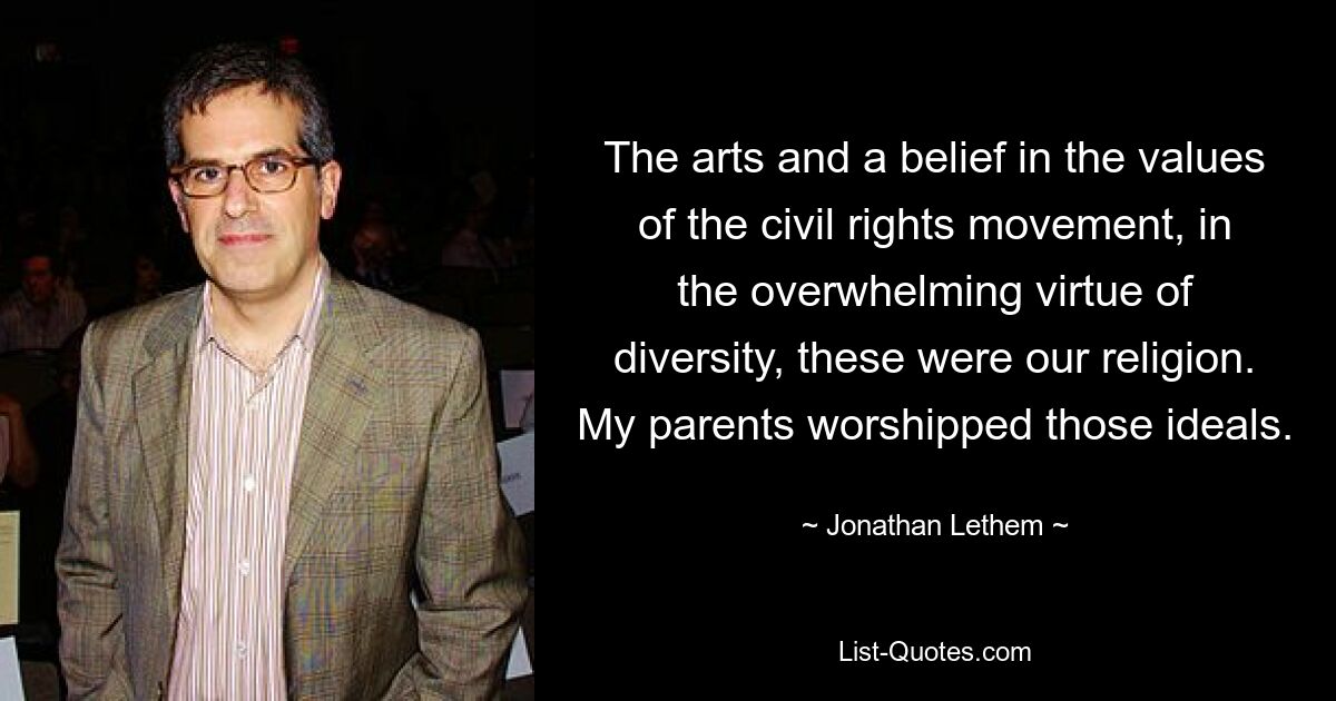 The arts and a belief in the values of the civil rights movement, in the overwhelming virtue of diversity, these were our religion. My parents worshipped those ideals. — © Jonathan Lethem