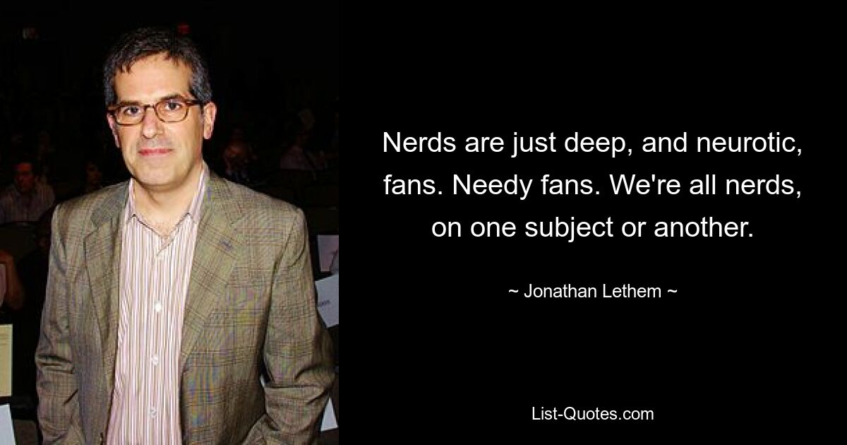 Nerds are just deep, and neurotic, fans. Needy fans. We're all nerds, on one subject or another. — © Jonathan Lethem