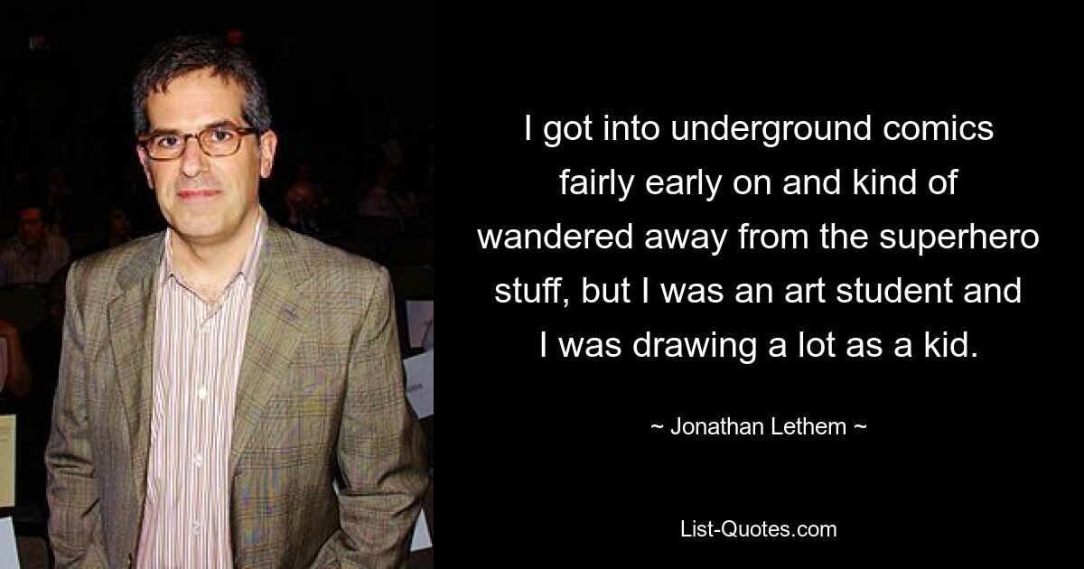 I got into underground comics fairly early on and kind of wandered away from the superhero stuff, but I was an art student and I was drawing a lot as a kid. — © Jonathan Lethem