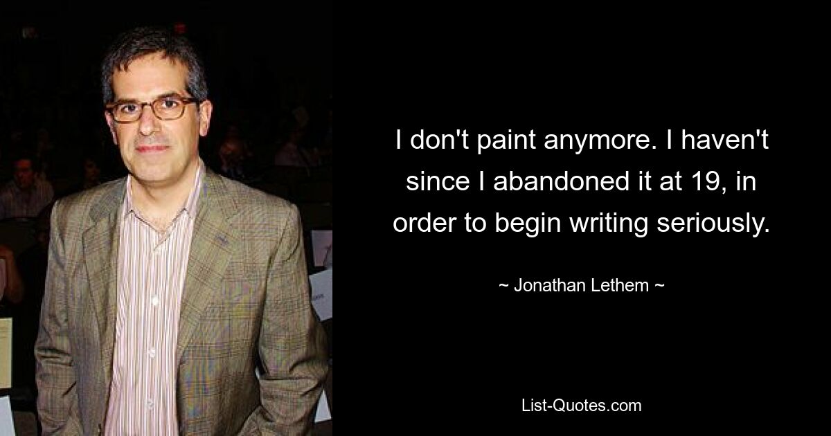 I don't paint anymore. I haven't since I abandoned it at 19, in order to begin writing seriously. — © Jonathan Lethem