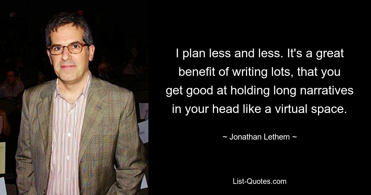 I plan less and less. It's a great benefit of writing lots, that you get good at holding long narratives in your head like a virtual space. — © Jonathan Lethem