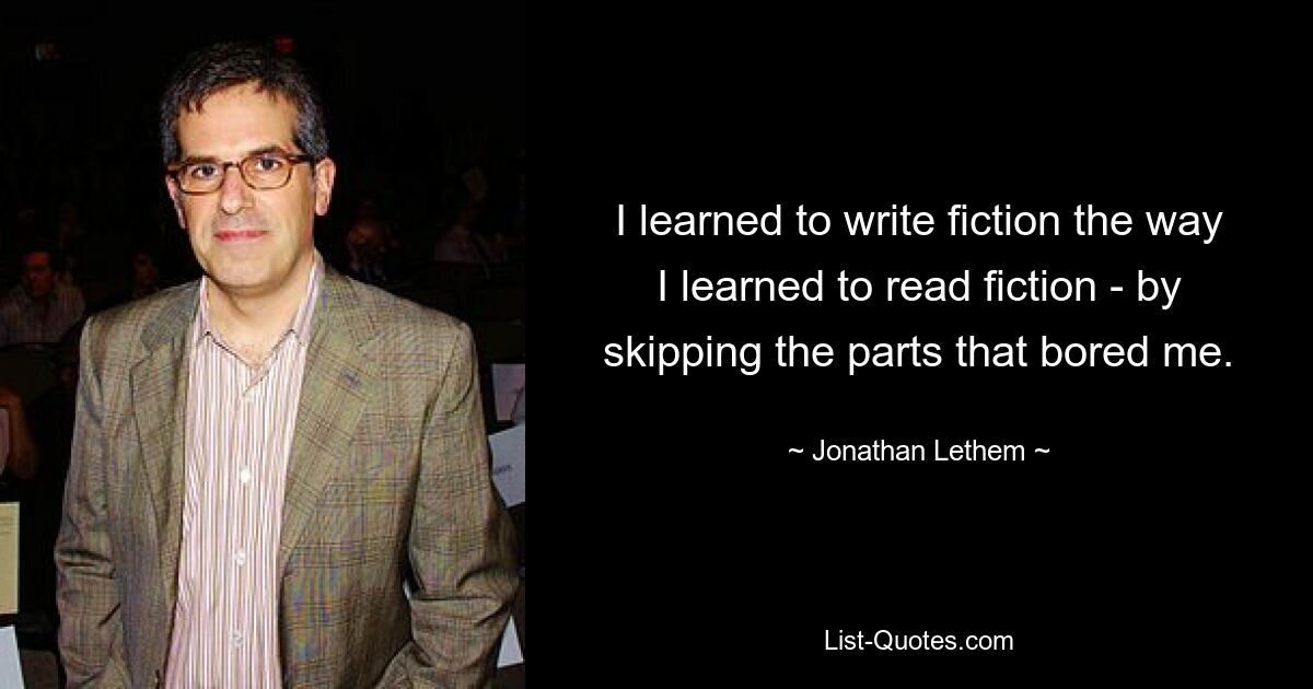 I learned to write fiction the way I learned to read fiction - by skipping the parts that bored me. — © Jonathan Lethem