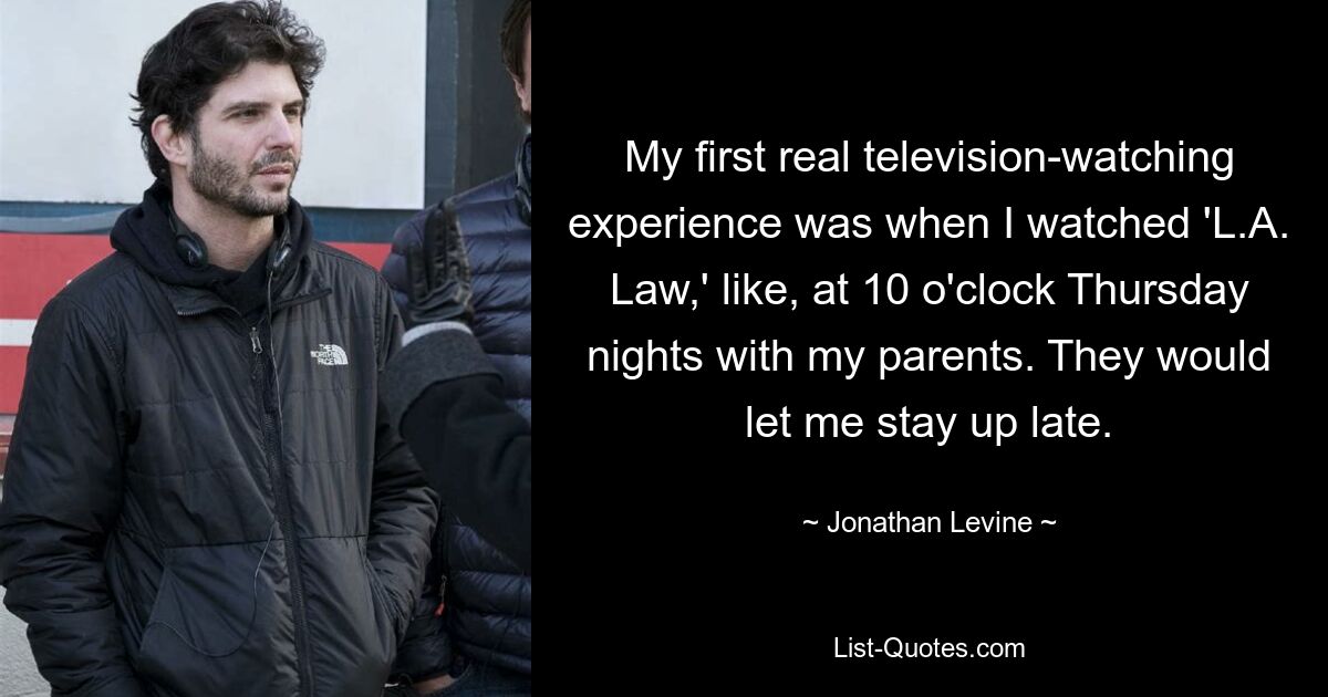 My first real television-watching experience was when I watched 'L.A. Law,' like, at 10 o'clock Thursday nights with my parents. They would let me stay up late. — © Jonathan Levine