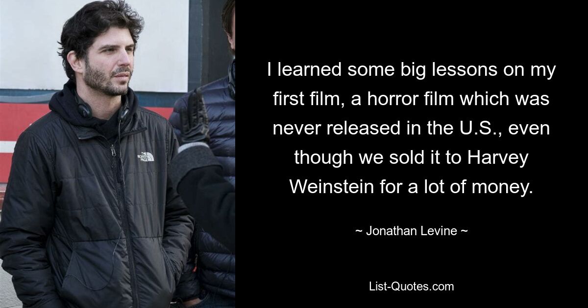 Ich habe bei meinem ersten Film einige wichtige Lektionen gelernt, einem Horrorfilm, der in den USA nie veröffentlicht wurde, obwohl wir ihn für viel Geld an Harvey Weinstein verkauft haben. — © Jonathan Levine