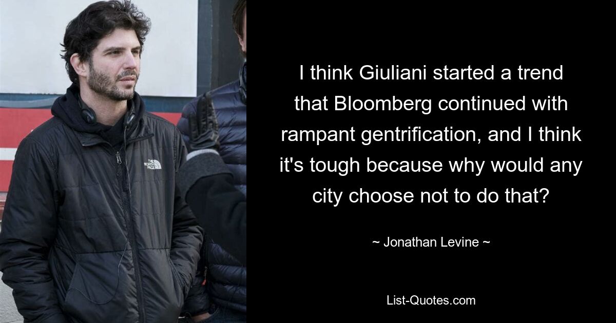 I think Giuliani started a trend that Bloomberg continued with rampant gentrification, and I think it's tough because why would any city choose not to do that? — © Jonathan Levine