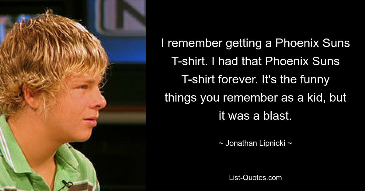 Я помню, как получил футболку Phoenix Suns. У меня всегда была эта футболка Phoenix Suns. Это забавные вещи, которые вы помните в детстве, но это был взрыв. — © Джонатан Липники 