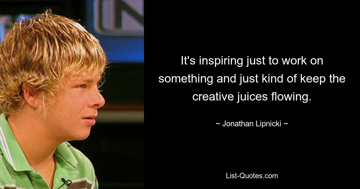 It's inspiring just to work on something and just kind of keep the creative juices flowing. — © Jonathan Lipnicki