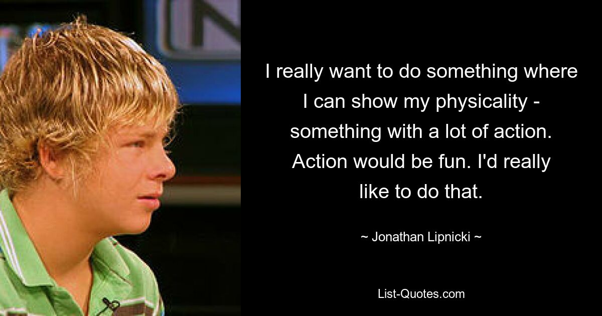 I really want to do something where I can show my physicality - something with a lot of action. Action would be fun. I'd really like to do that. — © Jonathan Lipnicki