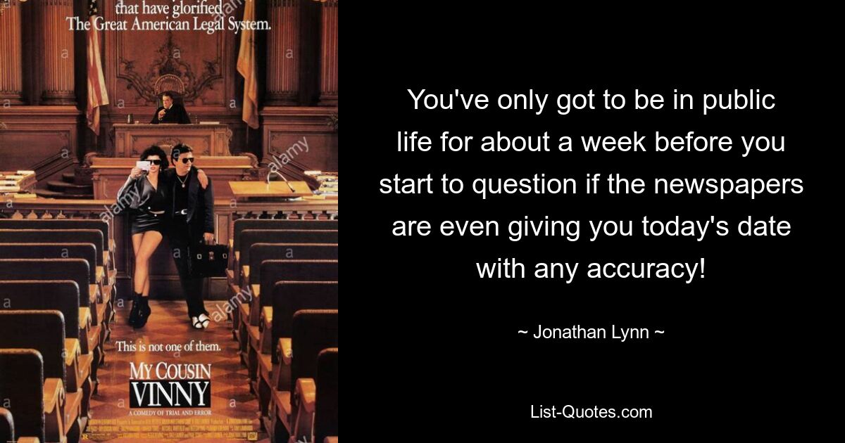 You've only got to be in public life for about a week before you start to question if the newspapers are even giving you today's date with any accuracy! — © Jonathan Lynn