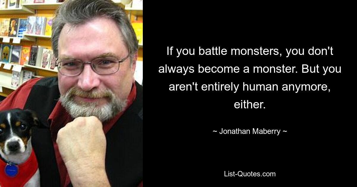 If you battle monsters, you don't always become a monster. But you aren't entirely human anymore, either. — © Jonathan Maberry