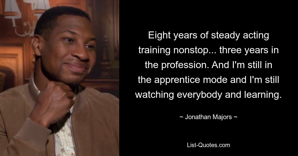 Eight years of steady acting training nonstop... three years in the profession. And I'm still in the apprentice mode and I'm still watching everybody and learning. — © Jonathan Majors