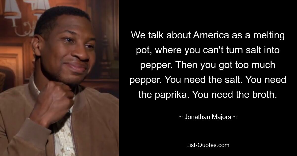 We talk about America as a melting pot, where you can't turn salt into pepper. Then you got too much pepper. You need the salt. You need the paprika. You need the broth. — © Jonathan Majors