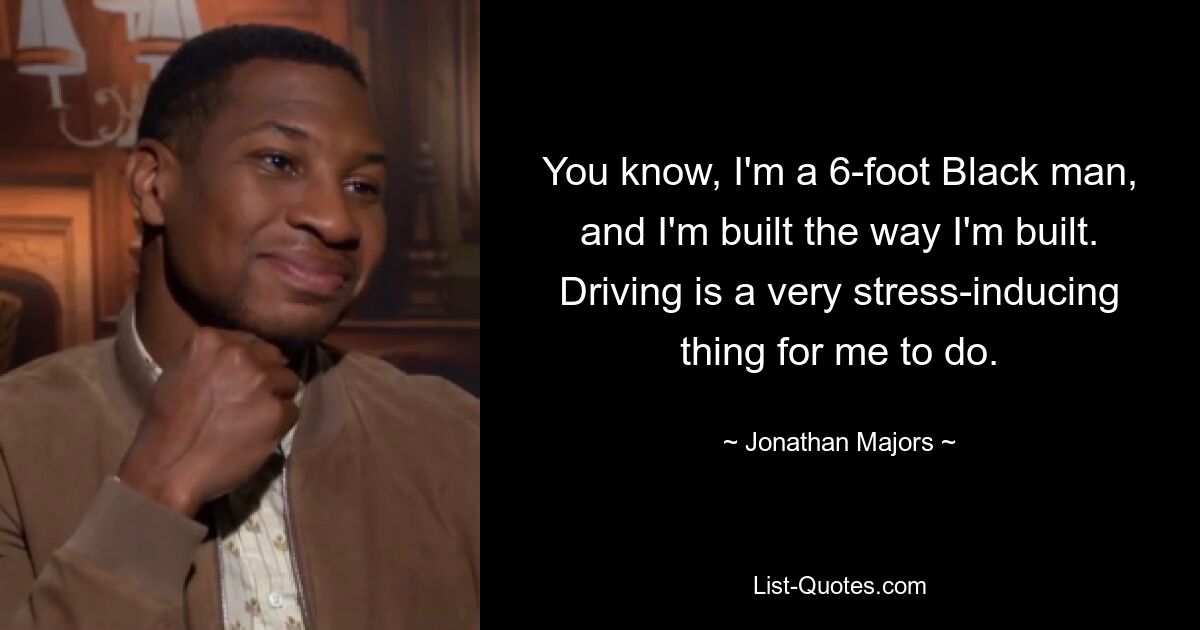 You know, I'm a 6-foot Black man, and I'm built the way I'm built. Driving is a very stress-inducing thing for me to do. — © Jonathan Majors