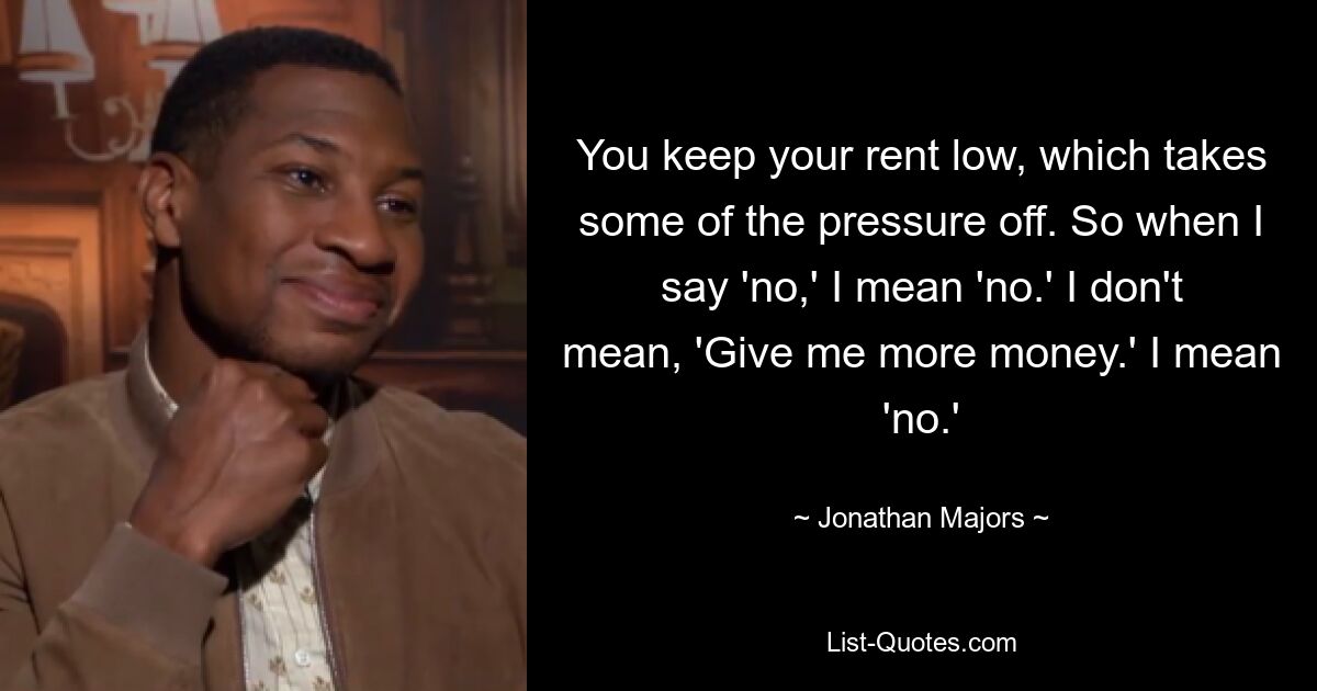 You keep your rent low, which takes some of the pressure off. So when I say 'no,' I mean 'no.' I don't mean, 'Give me more money.' I mean 'no.' — © Jonathan Majors