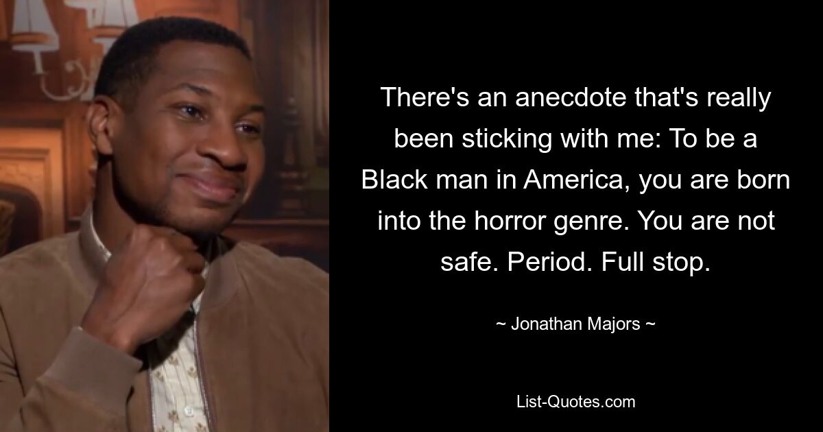 There's an anecdote that's really been sticking with me: To be a Black man in America, you are born into the horror genre. You are not safe. Period. Full stop. — © Jonathan Majors