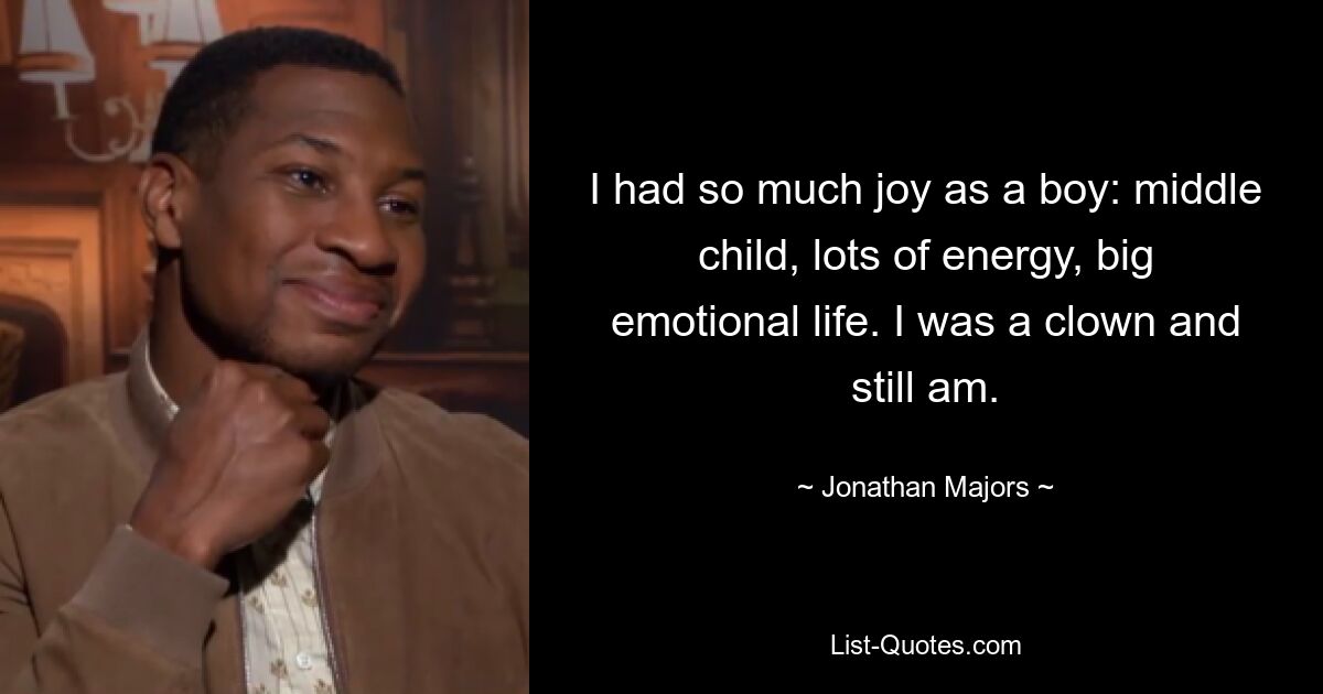 I had so much joy as a boy: middle child, lots of energy, big emotional life. I was a clown and still am. — © Jonathan Majors