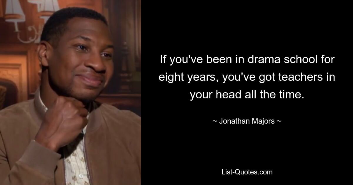 If you've been in drama school for eight years, you've got teachers in your head all the time. — © Jonathan Majors