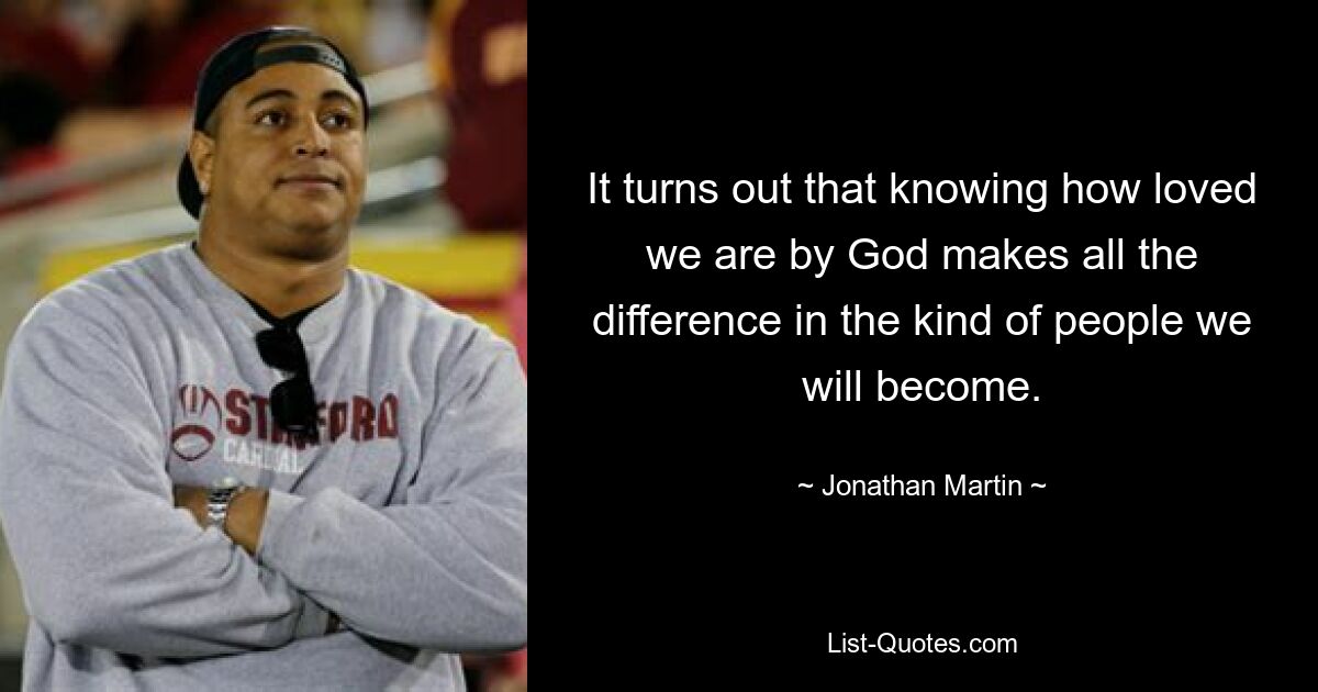 It turns out that knowing how loved we are by God makes all the difference in the kind of people we will become. — © Jonathan Martin