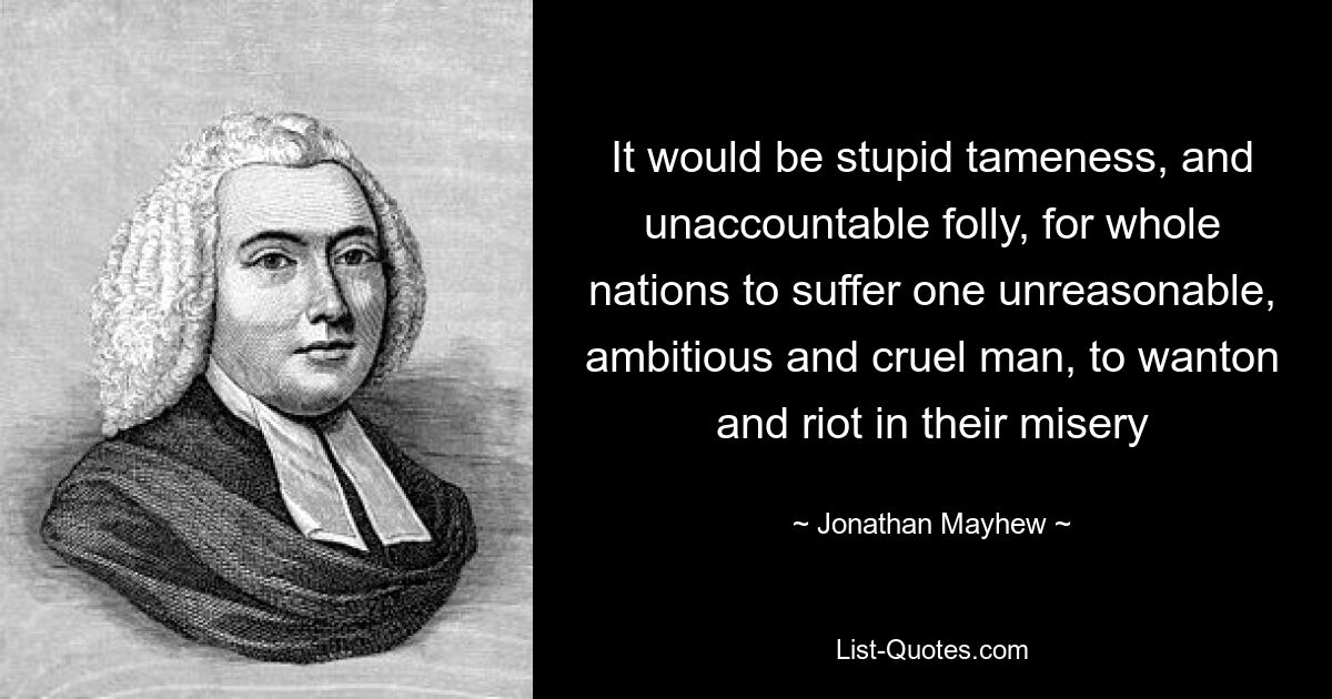 It would be stupid tameness, and unaccountable folly, for whole nations to suffer one unreasonable, ambitious and cruel man, to wanton and riot in their misery — © Jonathan Mayhew