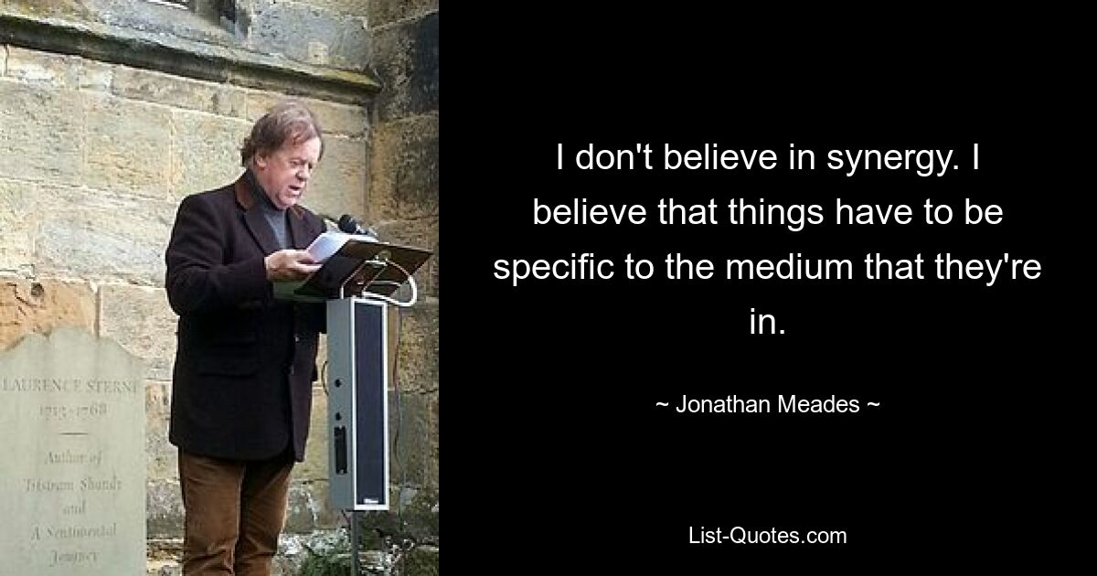 I don't believe in synergy. I believe that things have to be specific to the medium that they're in. — © Jonathan Meades