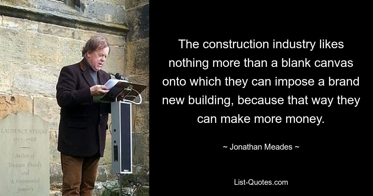 The construction industry likes nothing more than a blank canvas onto which they can impose a brand new building, because that way they can make more money. — © Jonathan Meades