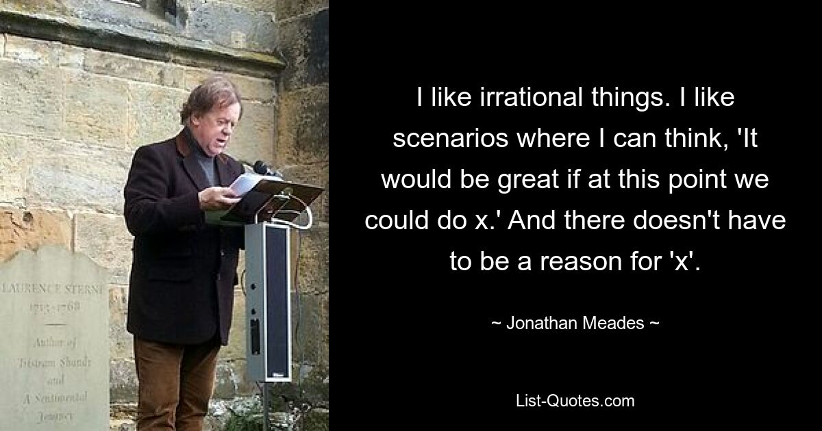 I like irrational things. I like scenarios where I can think, 'It would be great if at this point we could do x.' And there doesn't have to be a reason for 'x'. — © Jonathan Meades